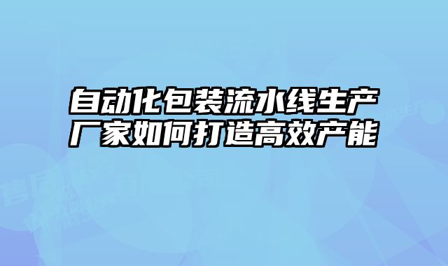 自動(dòng)化包裝流水線(xiàn)生產(chǎn)廠(chǎng)家如何打造高效產(chǎn)能