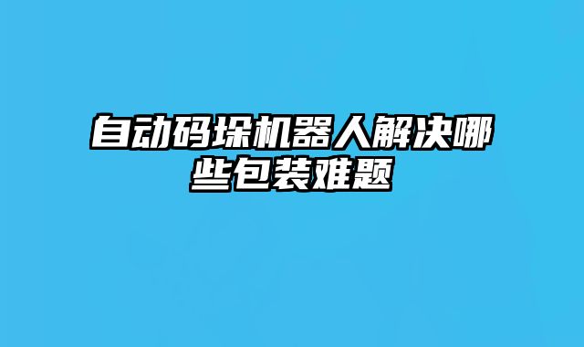 自動碼垛機(jī)器人解決哪些包裝難題